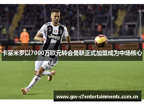 卡塞米罗以7000万欧元转会曼联正式加盟成为中场核心